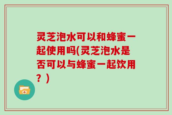 灵芝泡水可以和蜂蜜一起使用吗(灵芝泡水是否可以与蜂蜜一起饮用？)