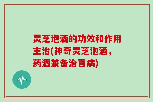 灵芝泡酒的功效和作用主(神奇灵芝泡酒，药酒兼备百)