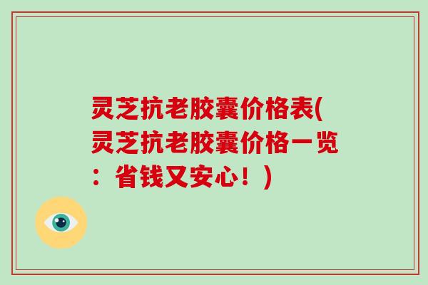 灵芝抗老胶囊价格表(灵芝抗老胶囊价格一览：省钱又安心！)