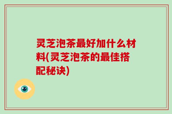 灵芝泡茶好加什么材料(灵芝泡茶的佳搭配秘诀)