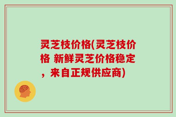 灵芝枝价格(灵芝枝价格 新鲜灵芝价格稳定，来自正规供应商)