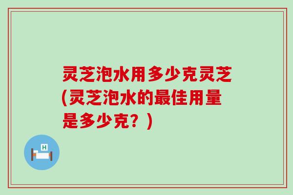 灵芝泡水用多少克灵芝(灵芝泡水的佳用量是多少克？)