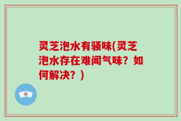 灵芝泡水有骚味(灵芝泡水存在难闻气味？如何解决？)