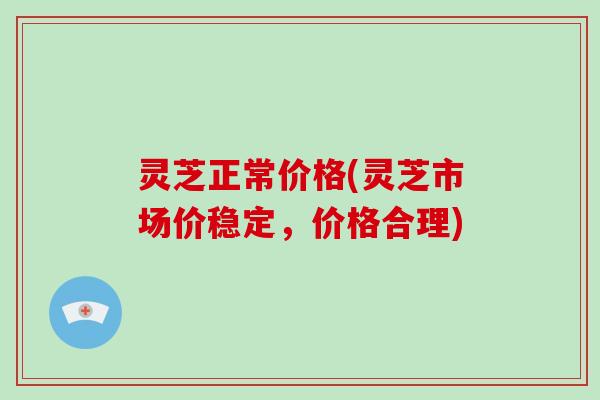 灵芝正常价格(灵芝市场价稳定，价格合理)