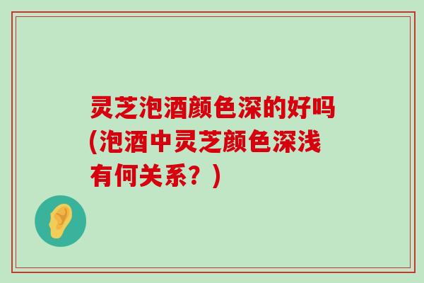 灵芝泡酒颜色深的好吗(泡酒中灵芝颜色深浅有何关系？)