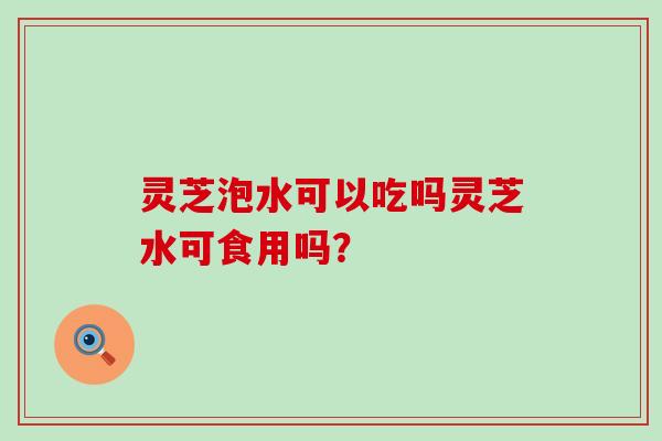 灵芝泡水可以吃吗灵芝水可食用吗？