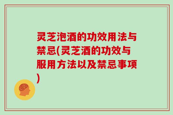 灵芝泡酒的功效用法与禁忌(灵芝酒的功效与服用方法以及禁忌事项)