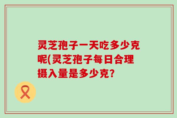 灵芝孢子一天吃多少克呢(灵芝孢子每日合理摄入量是多少克？