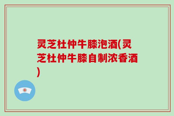 灵芝杜仲牛膝泡酒(灵芝杜仲牛膝自制浓香酒)