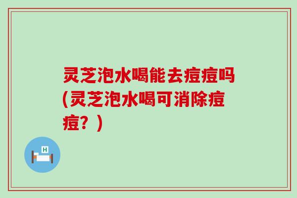 灵芝泡水喝能去痘痘吗(灵芝泡水喝可消除痘痘？)