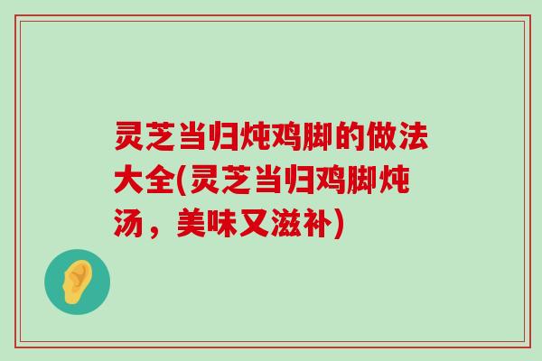 灵芝当归炖鸡脚的做法大全(灵芝当归鸡脚炖汤，美味又滋补)