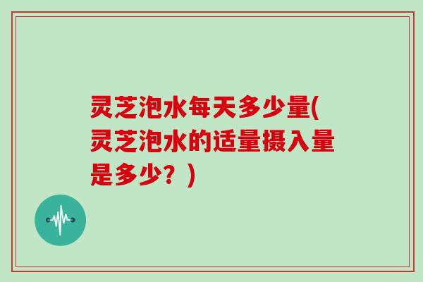 灵芝泡水每天多少量(灵芝泡水的适量摄入量是多少？)