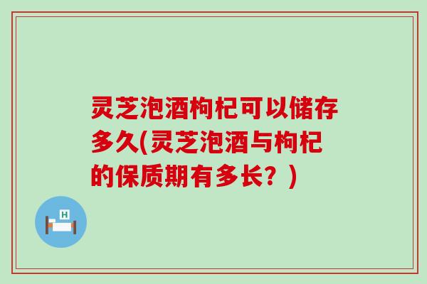 灵芝泡酒枸杞可以储存多久(灵芝泡酒与枸杞的保质期有多长？)