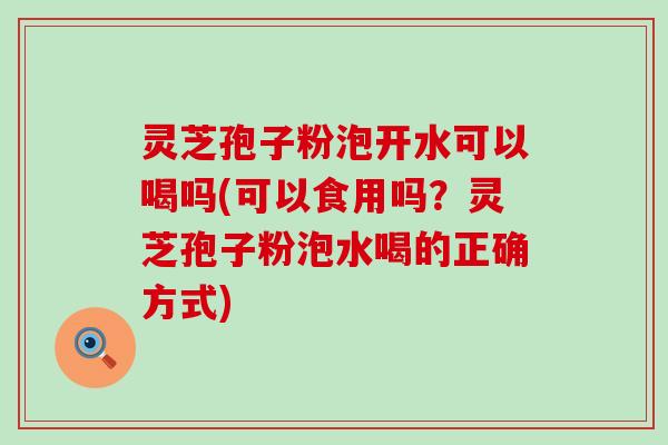 灵芝孢子粉泡开水可以喝吗(可以食用吗？灵芝孢子粉泡水喝的正确方式)