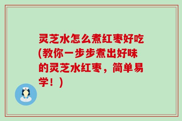 灵芝水怎么煮红枣好吃(教你一步步煮出好味的灵芝水红枣，简单易学！)