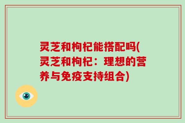 灵芝和枸杞能搭配吗(灵芝和枸杞：理想的营养与免疫支持组合)