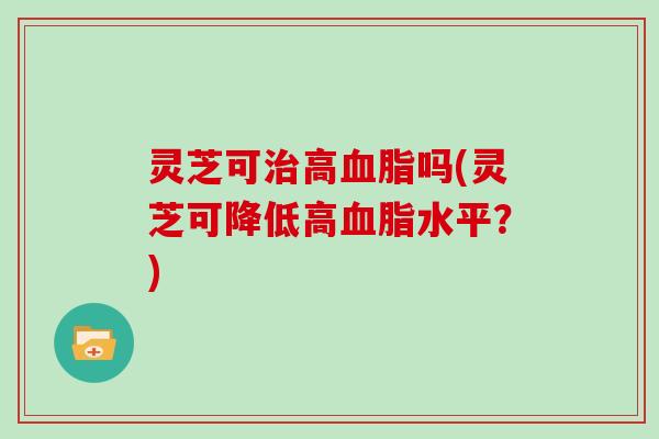 灵芝可高吗(灵芝可降低高水平？)