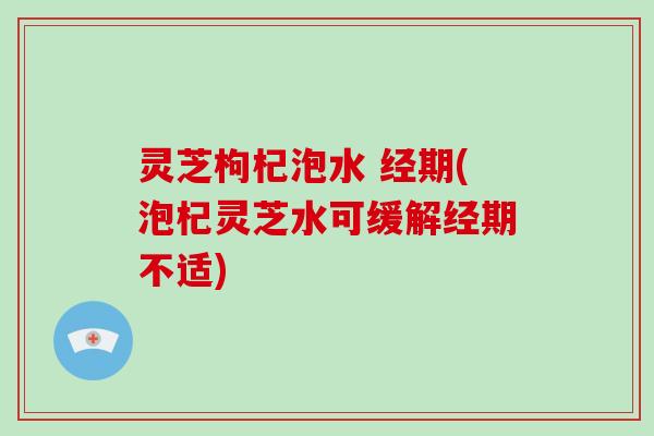 灵芝枸杞泡水 经期(泡杞灵芝水可缓解经期不适)