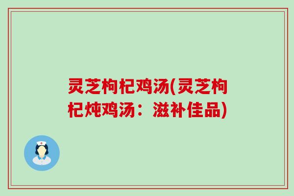 灵芝枸杞鸡汤(灵芝枸杞炖鸡汤：滋补佳品)