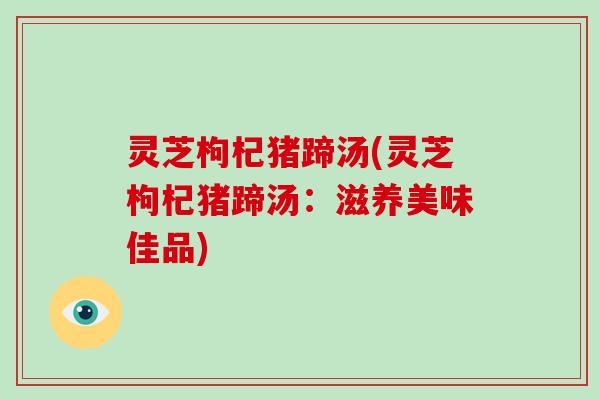 灵芝枸杞猪蹄汤(灵芝枸杞猪蹄汤：滋养美味佳品)