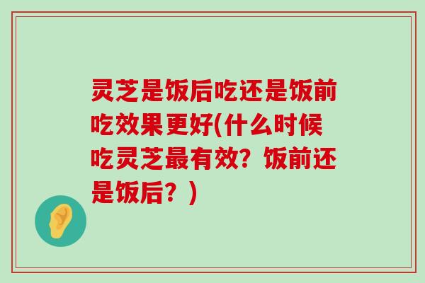 灵芝是饭后吃还是饭前吃效果更好(什么时候吃灵芝有效？饭前还是饭后？)