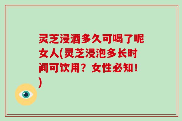 灵芝浸酒多久可喝了呢女人(灵芝浸泡多长时间可饮用？女性必知！)