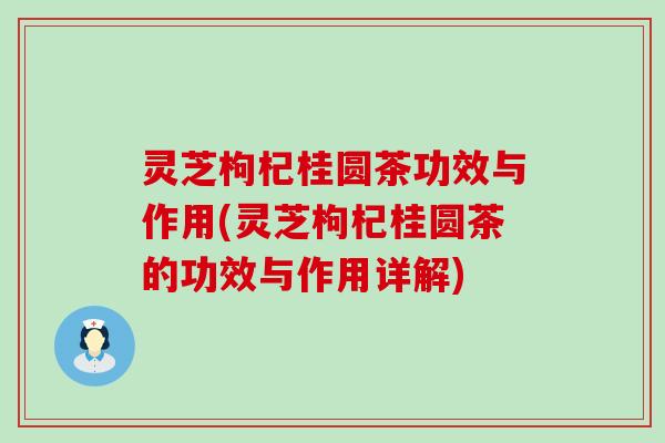 灵芝枸杞桂圆茶功效与作用(灵芝枸杞桂圆茶的功效与作用详解)