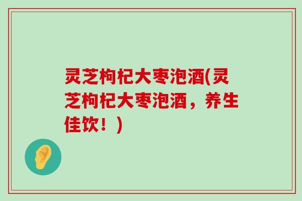 灵芝枸杞大枣泡酒(灵芝枸杞大枣泡酒，养生佳饮！)