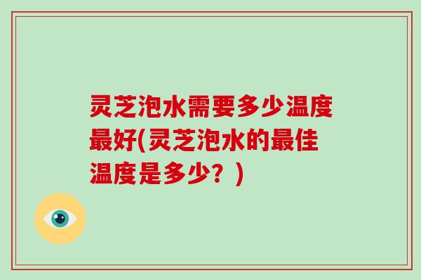 灵芝泡水需要多少温度好(灵芝泡水的佳温度是多少？)