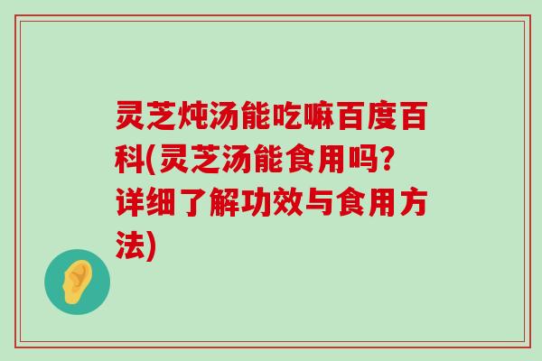 灵芝炖汤能吃嘛百度百科(灵芝汤能食用吗？详细了解功效与食用方法)