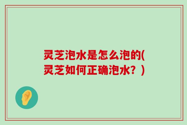 灵芝泡水是怎么泡的(灵芝如何正确泡水？)