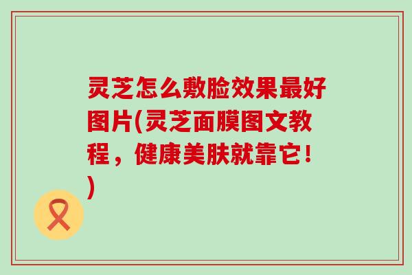 灵芝怎么敷脸效果好图片(灵芝面膜图文教程，健康美肤就靠它！)