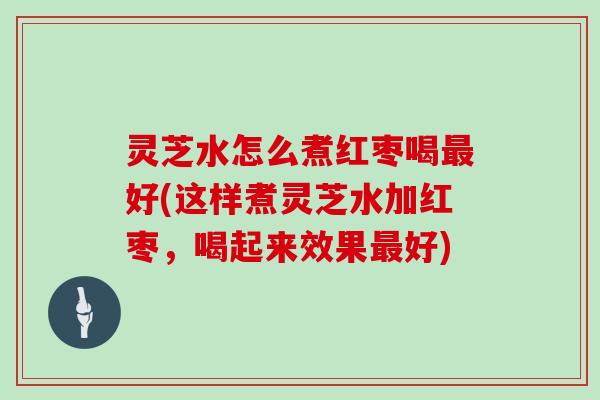 灵芝水怎么煮红枣喝好(这样煮灵芝水加红枣，喝起来效果好)