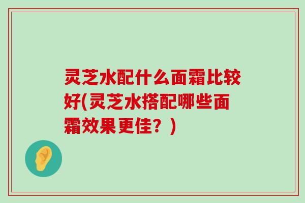 灵芝水配什么面霜比较好(灵芝水搭配哪些面霜效果更佳？)