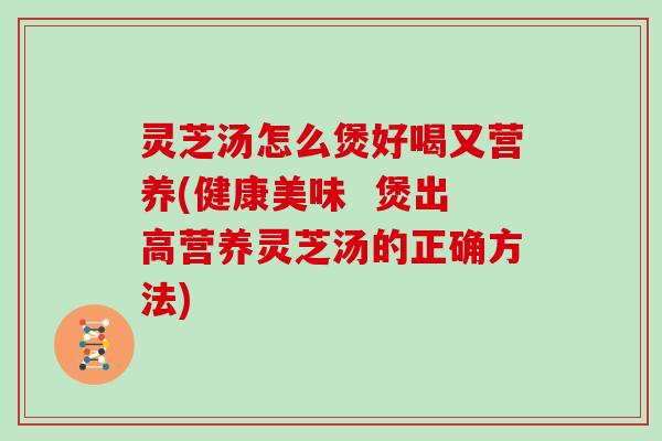 灵芝汤怎么煲好喝又营养(健康美味  煲出高营养灵芝汤的正确方法)