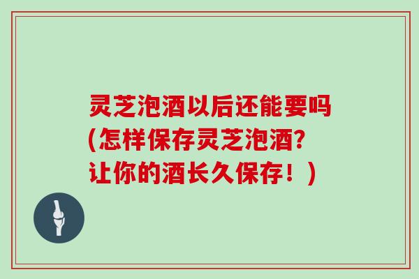 灵芝泡酒以后还能要吗(怎样保存灵芝泡酒？让你的酒长久保存！)