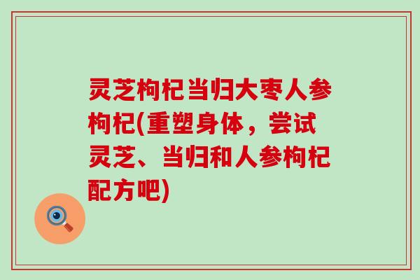 灵芝枸杞当归大枣人参枸杞(重塑身体，尝试灵芝、当归和人参枸杞配方吧)