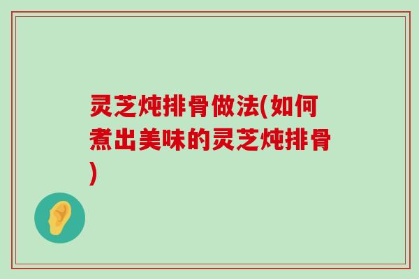 灵芝炖排骨做法(如何煮出美味的灵芝炖排骨)