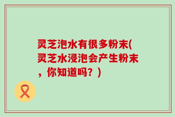 灵芝泡水有很多粉末(灵芝水浸泡会产生粉末，你知道吗？)