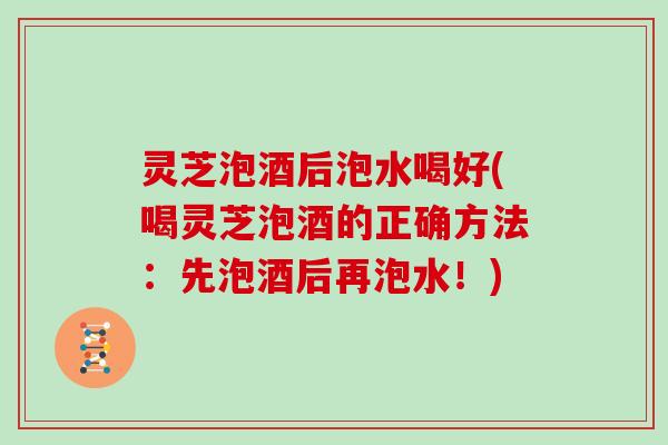 灵芝泡酒后泡水喝好(喝灵芝泡酒的正确方法：先泡酒后再泡水！)