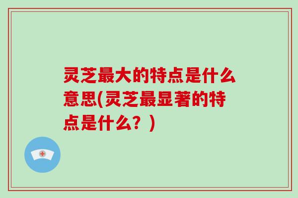 灵芝大的特点是什么意思(灵芝显著的特点是什么？)