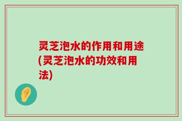 灵芝泡水的作用和用途(灵芝泡水的功效和用法)