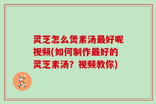 灵芝怎么煲素汤好呢视频(如何制作好的灵芝素汤？视频教你)