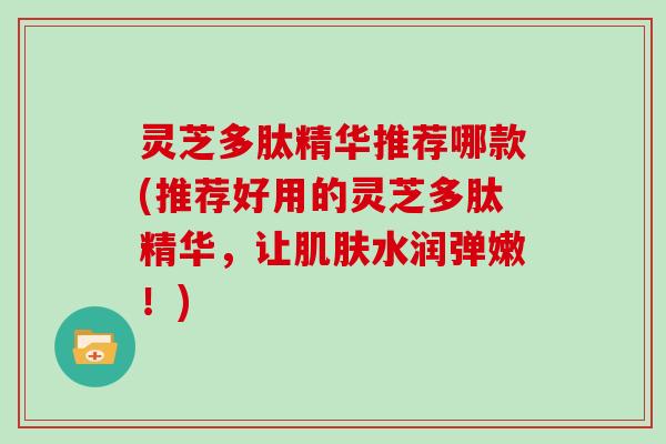 灵芝多肽精华推荐哪款(推荐好用的灵芝多肽精华，让水润弹嫩！)