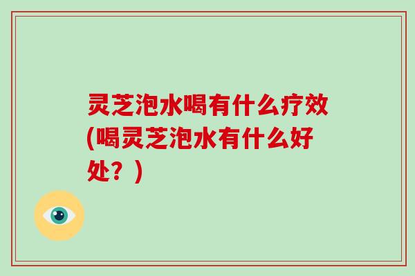 灵芝泡水喝有什么疗效(喝灵芝泡水有什么好处？)