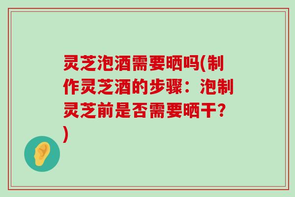 灵芝泡酒需要晒吗(制作灵芝酒的步骤：泡制灵芝前是否需要晒干？)