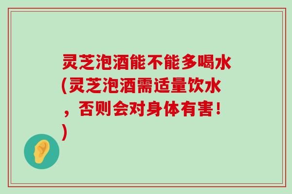 灵芝泡酒能不能多喝水(灵芝泡酒需适量饮水，否则会对身体有害！)