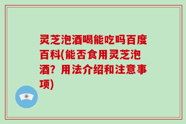 灵芝泡酒喝能吃吗百度百科(能否食用灵芝泡酒？用法介绍和注意事项)