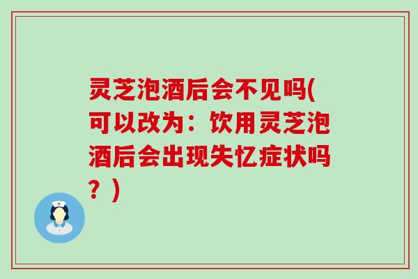 灵芝泡酒后会不见吗(可以改为：饮用灵芝泡酒后会出现失忆症状吗？)