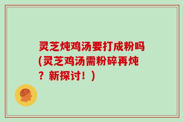 灵芝炖鸡汤要打成粉吗(灵芝鸡汤需粉碎再炖？新探讨！)